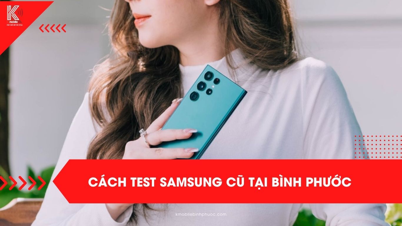 Cách test Samsung cũ tại Bình Phước – 16 bước kiểm định kỹ thuật nghiêm ngặt tại Kmobile