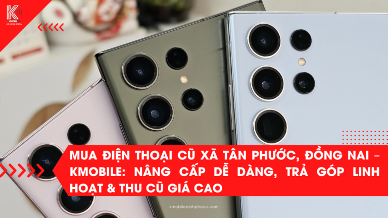 Mua Điện Thoại Cũ Xã Tân Phước, Đồng Nai – Kmobile: Nâng Cấp Dễ Dàng, Trả Góp Linh Hoạt & Thu Cũ Giá Cao