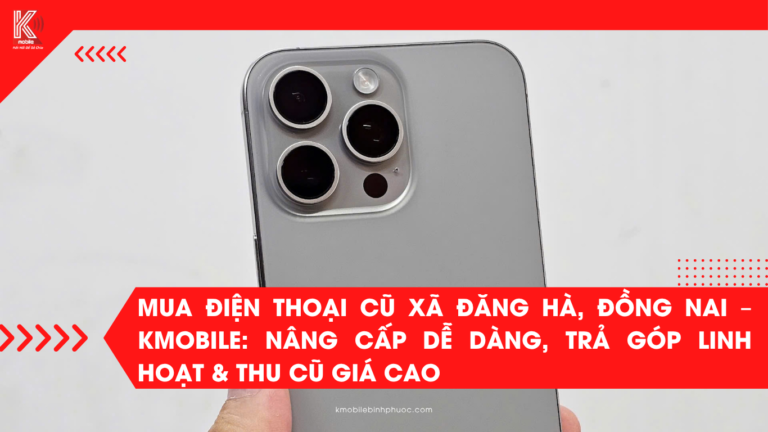 Mua Điện Thoại Cũ Xã Đăng Hà, Đồng Nai – Kmobile: Nâng Cấp Dễ Dàng, Trả Góp Linh Hoạt & Thu Cũ Giá Cao