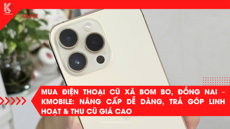Mua Điện Thoại Cũ Xã Bom Bo, Đồng Nai – Kmobile: Nâng Cấp Dễ Dàng, Trả Góp Linh Hoạt & Thu Cũ Giá Cao