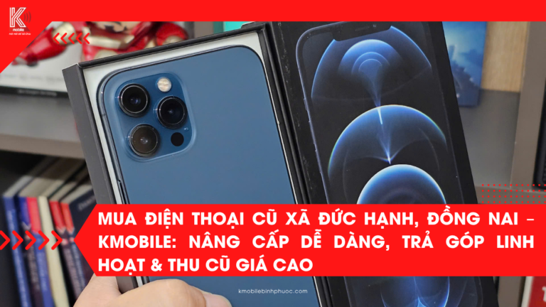 Mua Điện Thoại Cũ Xã Đức Hạnh, Đồng Nai – Kmobile: Nâng Cấp Dễ Dàng, Trả Góp Linh Hoạt & Thu Cũ Giá Cao